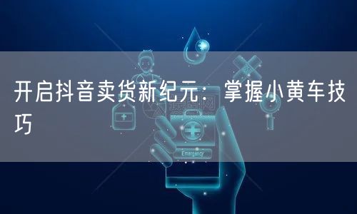 开启抖音卖货新纪元：掌握小黄车技巧